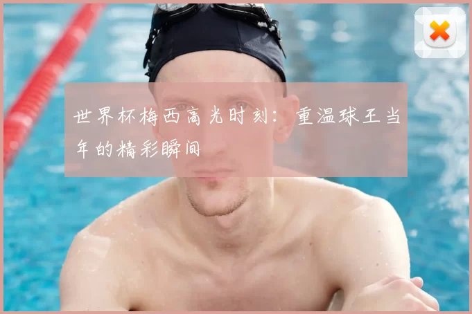 世界杯梅西高光时刻：重温球王当年的精彩瞬间