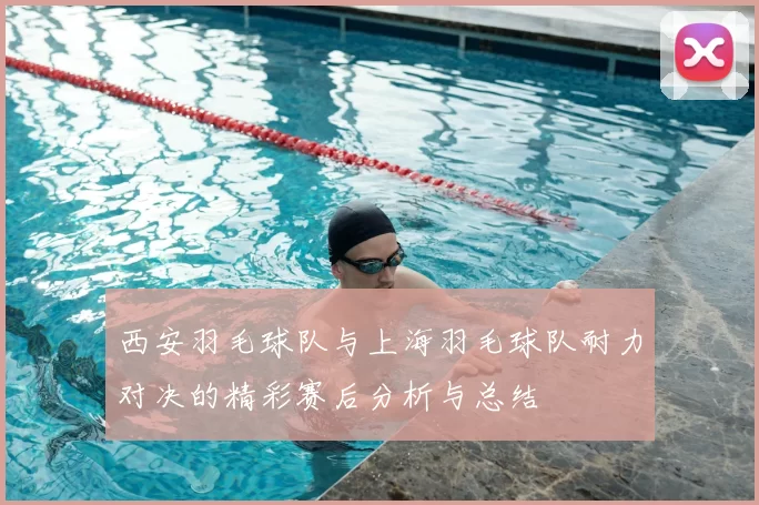 西安羽毛球队与上海羽毛球队耐力对决的精彩赛后分析与总结