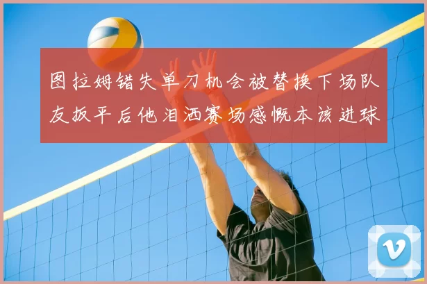 图拉姆错失单刀机会被替换下场队友扳平后他泪洒赛场感慨本该进球