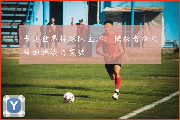 专访世界杯球队主帅：揭秘晋级之路的挑战与突破