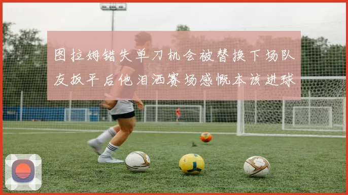 图拉姆错失单刀机会被替换下场队友扳平后他泪洒赛场感慨本该进球