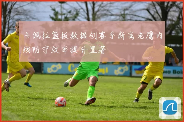 卡佩拉篮板数据创赛季新高老鹰内线防守效率提升显著
