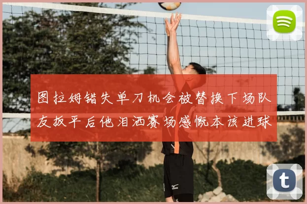 图拉姆错失单刀机会被替换下场队友扳平后他泪洒赛场感慨本该进球