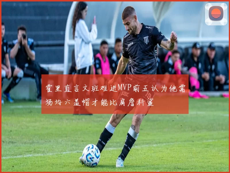 霍里直言文班难进MVP前五认为他需场均六盖帽才能比肩詹科鲨