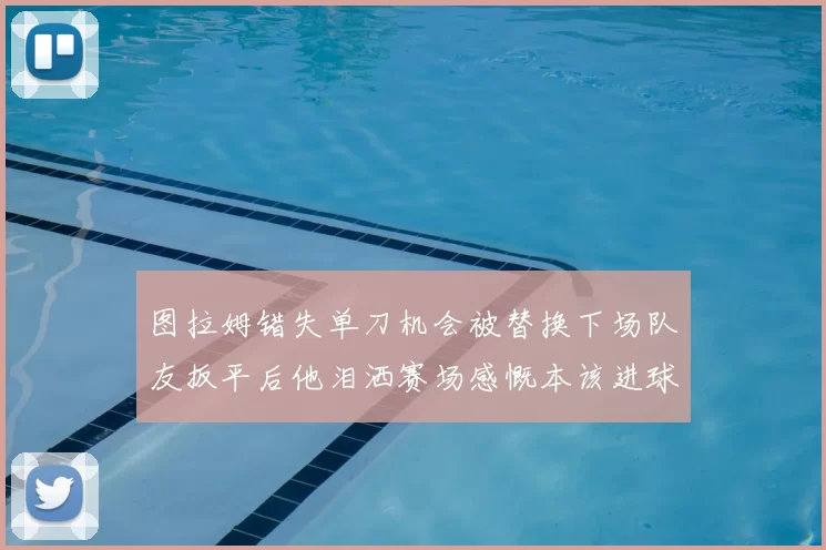 图拉姆错失单刀机会被替换下场队友扳平后他泪洒赛场感慨本该进球