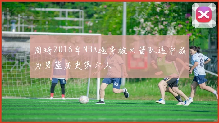 周琦2016年NBA选秀被火箭队选中成为男篮历史第六人