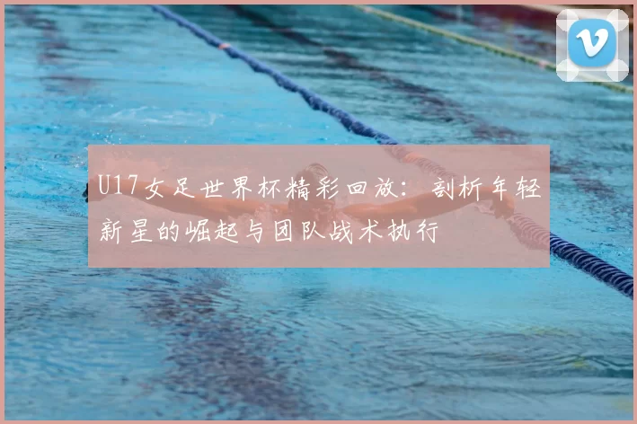 U17女足世界杯精彩回放：剖析年轻新星的崛起与团队战术执行