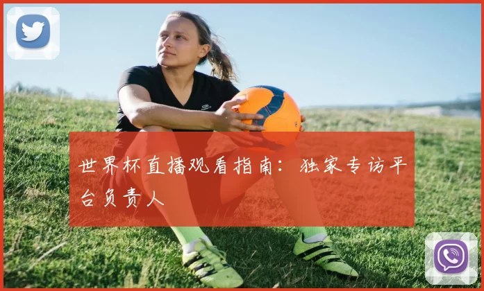 世界杯直播观看指南：独家专访平台负责人