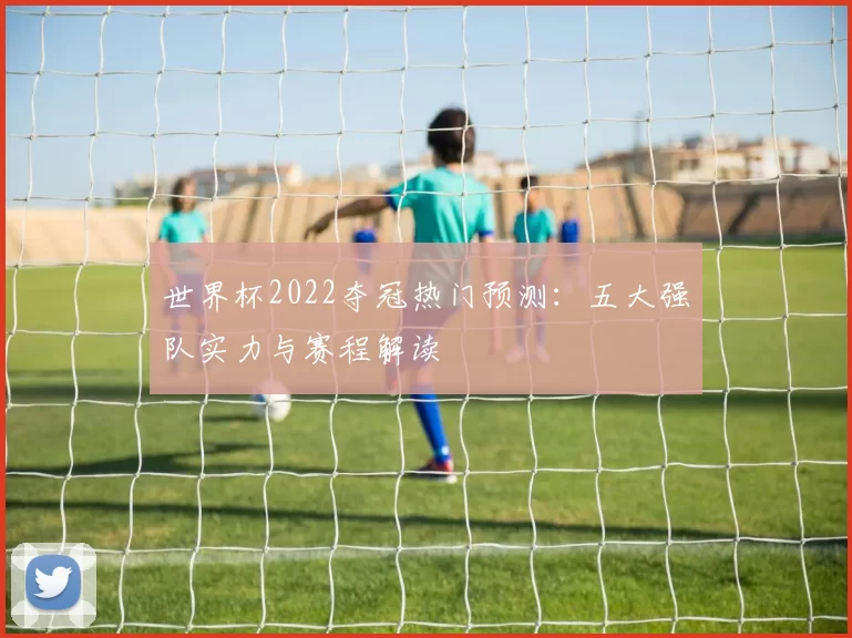 世界杯2022夺冠热门预测：五大强队实力与赛程解读
