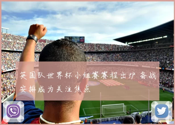 英国队世界杯小组赛赛程出炉 备战安排成为关注焦点