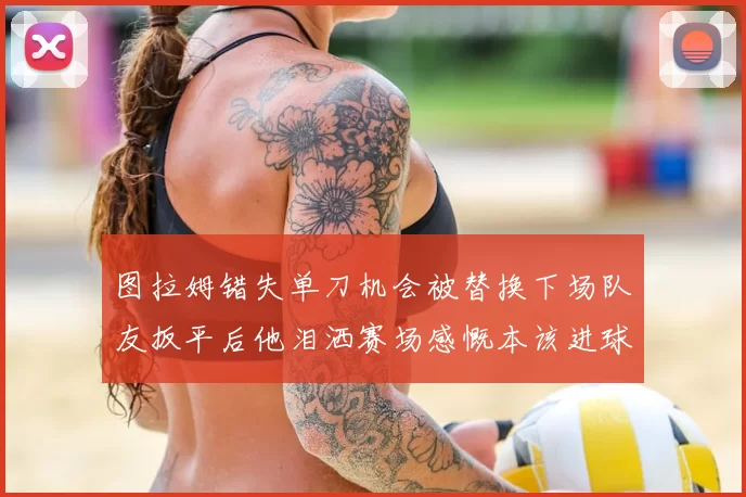 图拉姆错失单刀机会被替换下场队友扳平后他泪洒赛场感慨本该进球