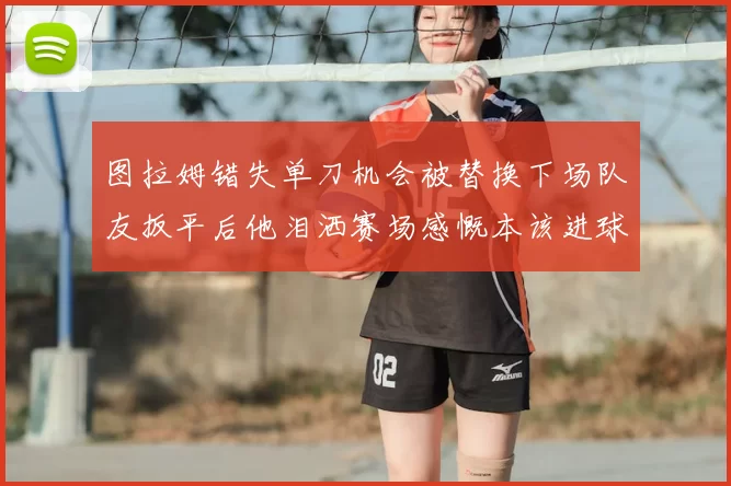 图拉姆错失单刀机会被替换下场队友扳平后他泪洒赛场感慨本该进球