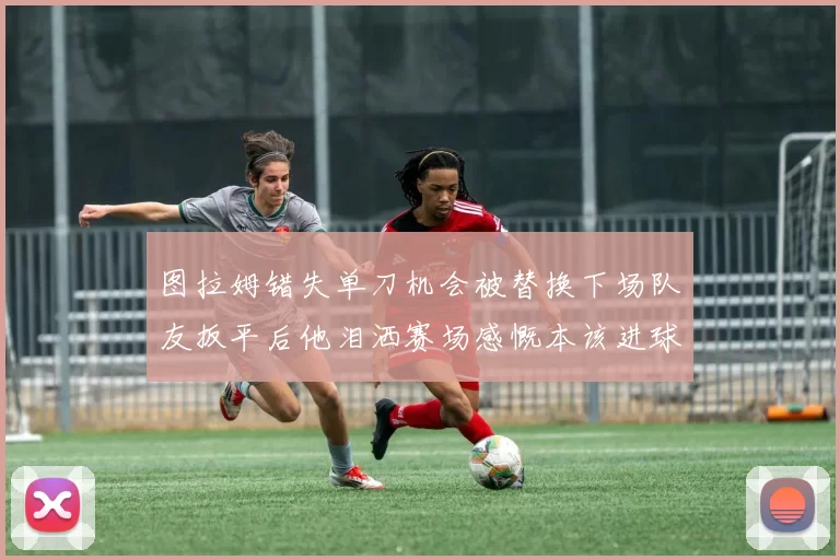 图拉姆错失单刀机会被替换下场队友扳平后他泪洒赛场感慨本该进球
