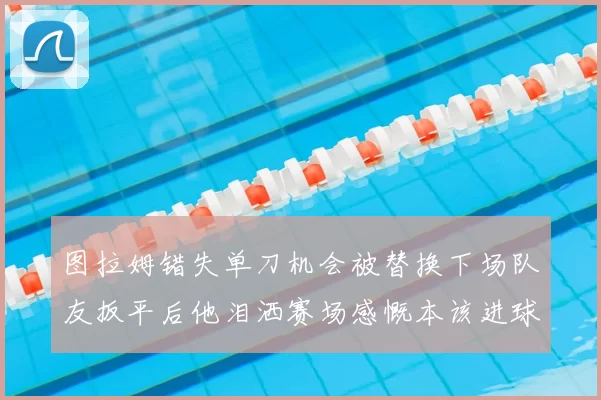 图拉姆错失单刀机会被替换下场队友扳平后他泪洒赛场感慨本该进球