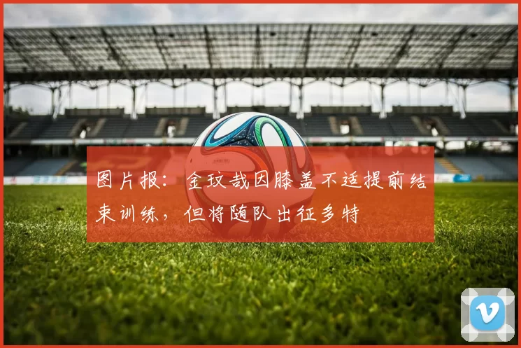 图片报：金玟哉因膝盖不适提前结束训练，但将随队出征多特