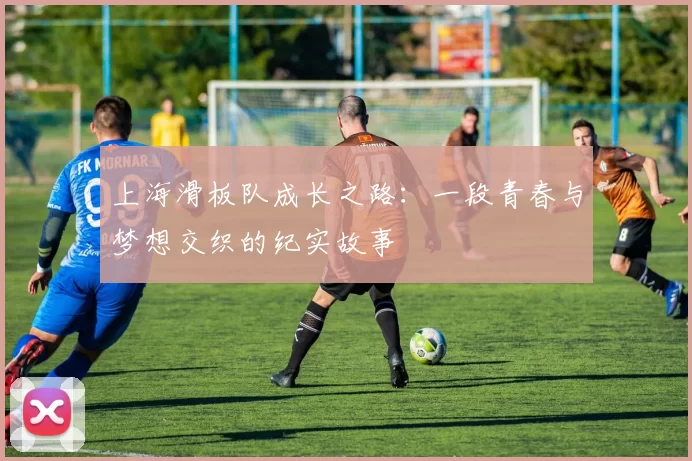 上海滑板队成长之路：一段青春与梦想交织的纪实故事