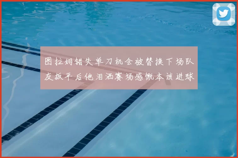 图拉姆错失单刀机会被替换下场队友扳平后他泪洒赛场感慨本该进球