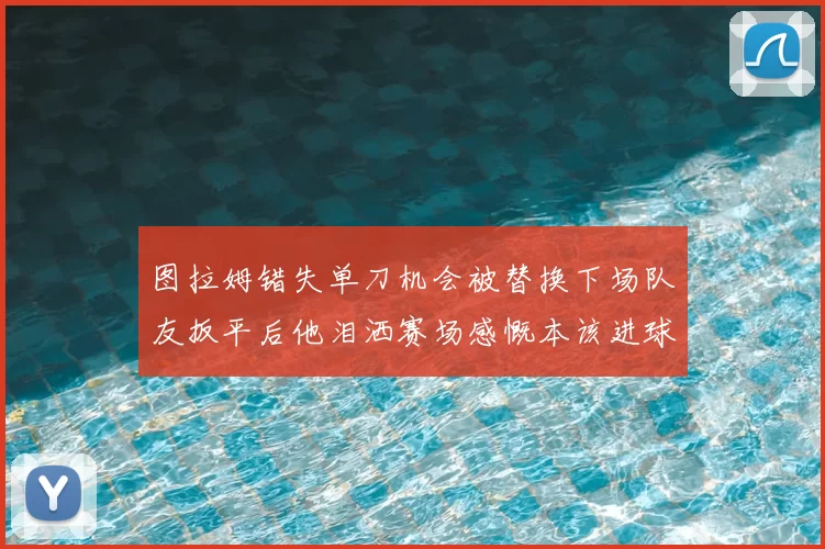 图拉姆错失单刀机会被替换下场队友扳平后他泪洒赛场感慨本该进球