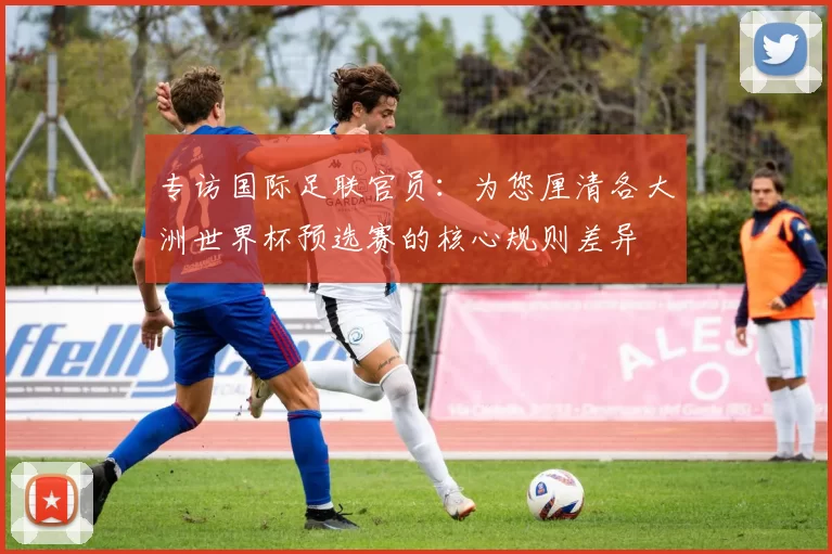 专访国际足联官员：为您厘清各大洲世界杯预选赛的核心规则差异