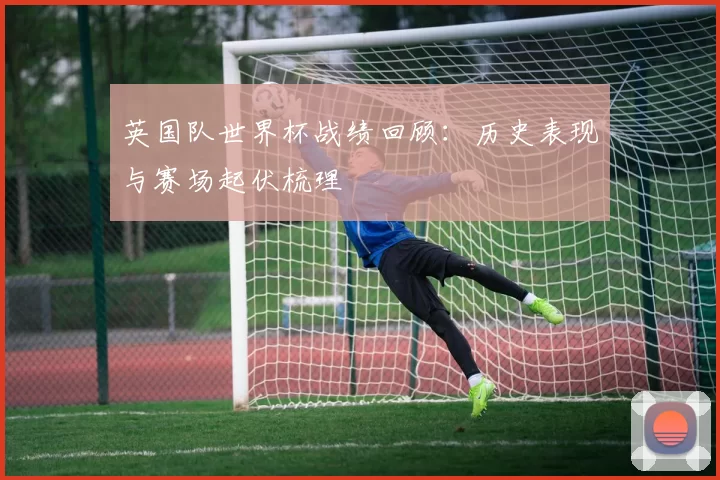 英国队世界杯战绩回顾：历史表现与赛场起伏梳理
