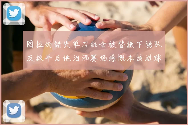 图拉姆错失单刀机会被替换下场队友扳平后他泪洒赛场感慨本该进球