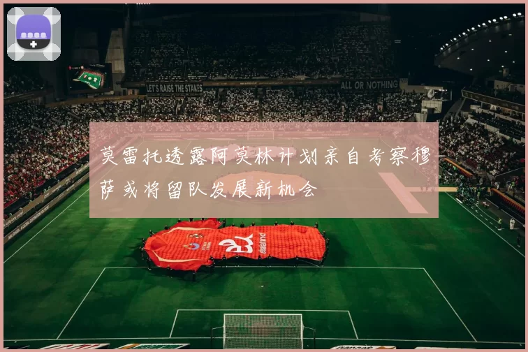 莫雷托透露阿莫林计划亲自考察穆萨或将留队发展新机会