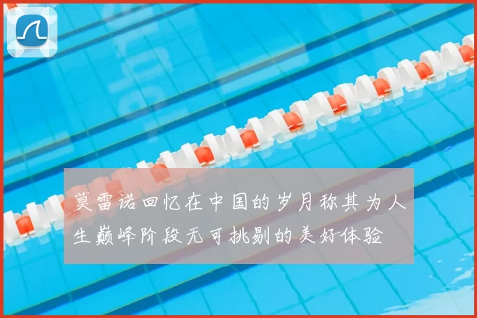 莫雷诺回忆在中国的岁月称其为人生巅峰阶段无可挑剔的美好体验