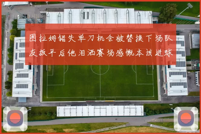 图拉姆错失单刀机会被替换下场队友扳平后他泪洒赛场感慨本该进球