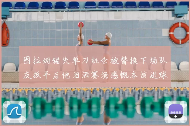 图拉姆错失单刀机会被替换下场队友扳平后他泪洒赛场感慨本该进球