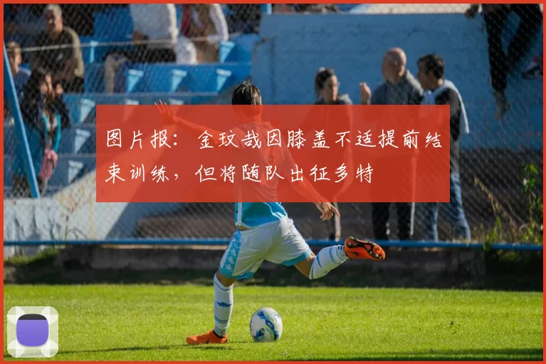 图片报：金玟哉因膝盖不适提前结束训练，但将随队出征多特