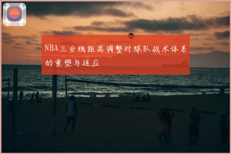 NBA三分线距离调整对球队战术体系的重塑与适应