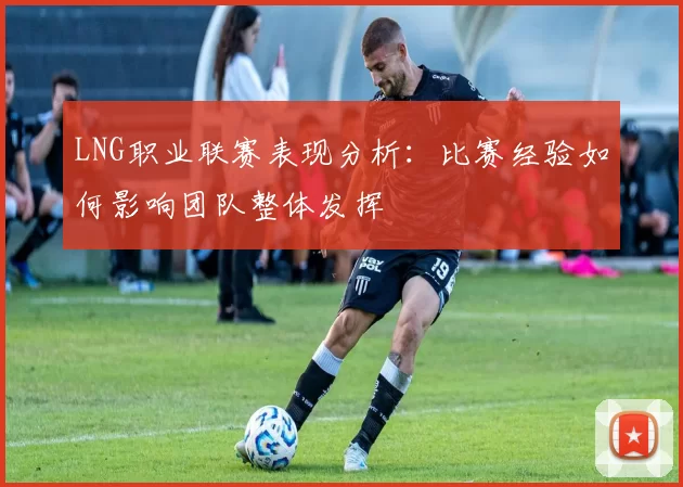 LNG职业联赛表现分析：比赛经验如何影响团队整体发挥