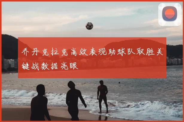 乔丹克拉克高效表现助球队取胜关键战数据亮眼