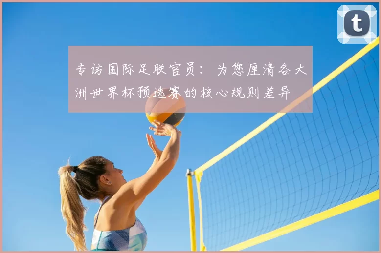 专访国际足联官员：为您厘清各大洲世界杯预选赛的核心规则差异