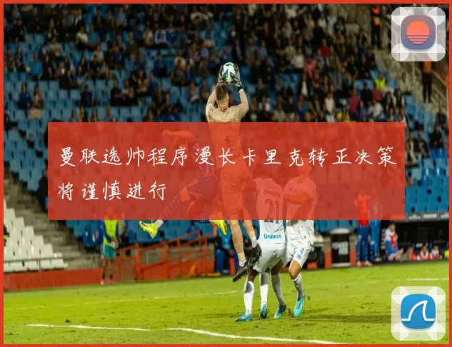 曼联选帅程序漫长卡里克转正决策将谨慎进行
