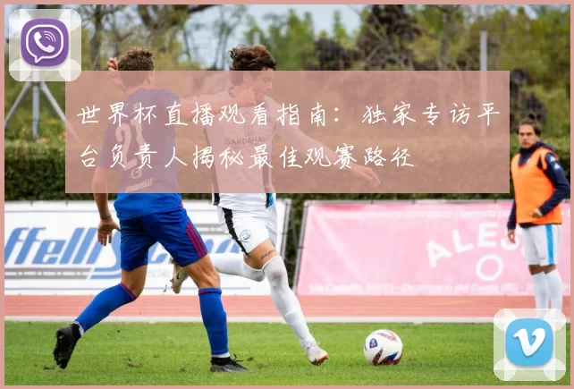 世界杯直播观看指南：独家专访平台负责人揭秘最佳观赛路径