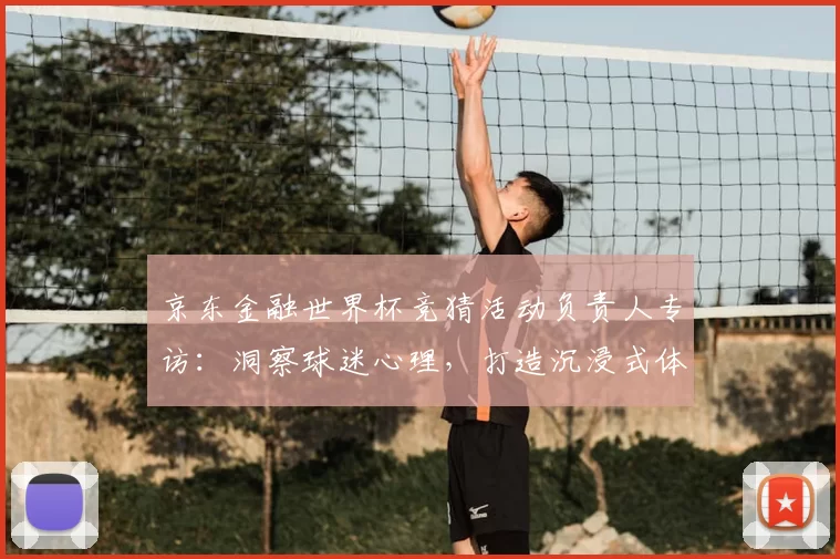 京东金融世界杯竞猜活动负责人专访：洞察球迷心理，打造沉浸式体验