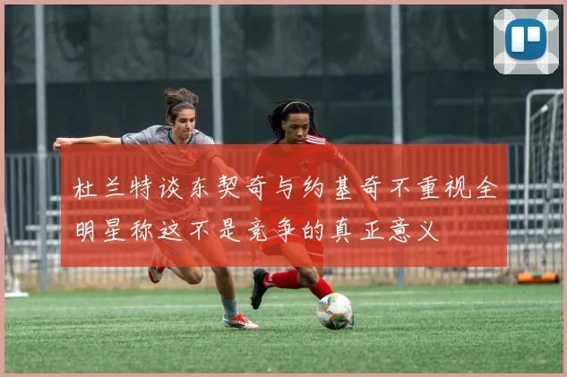 杜兰特谈东契奇与约基奇不重视全明星称这不是竞争的真正意义