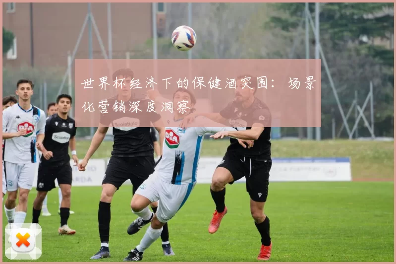 世界杯经济下的保健酒突围：场景化营销深度洞察