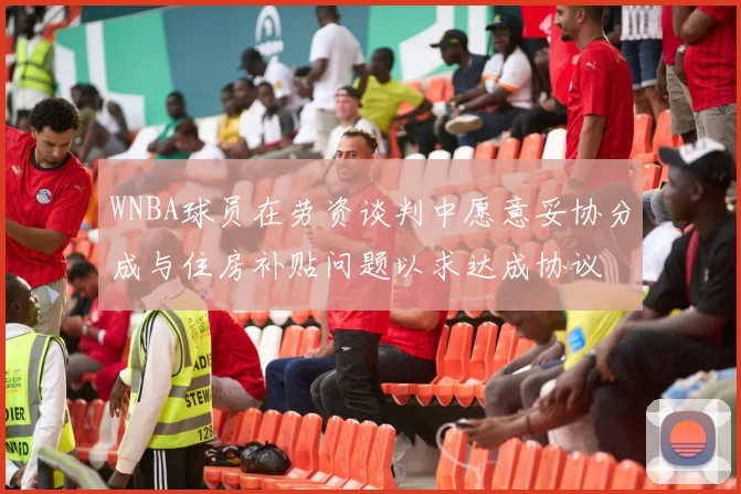 WNBA球员在劳资谈判中愿意妥协分成与住房补贴问题以求达成协议