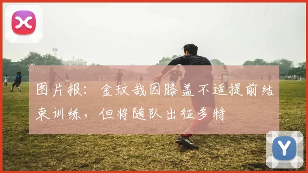 图片报：金玟哉因膝盖不适提前结束训练，但将随队出征多特