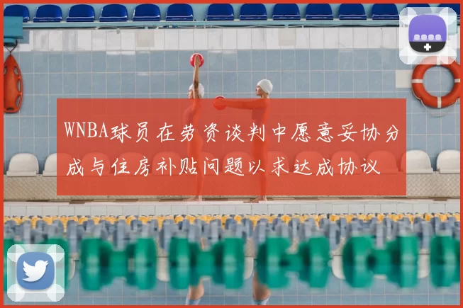 WNBA球员在劳资谈判中愿意妥协分成与住房补贴问题以求达成协议