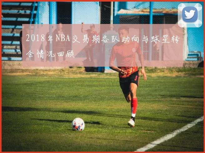 2018年NBA交易期各队动向与球星转会情况回顾
