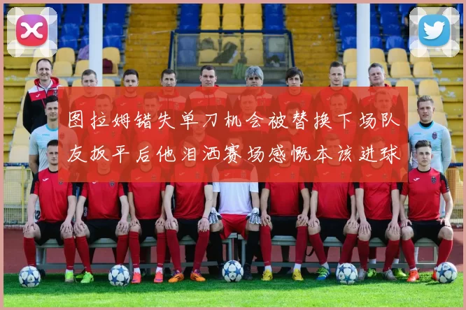 图拉姆错失单刀机会被替换下场队友扳平后他泪洒赛场感慨本该进球