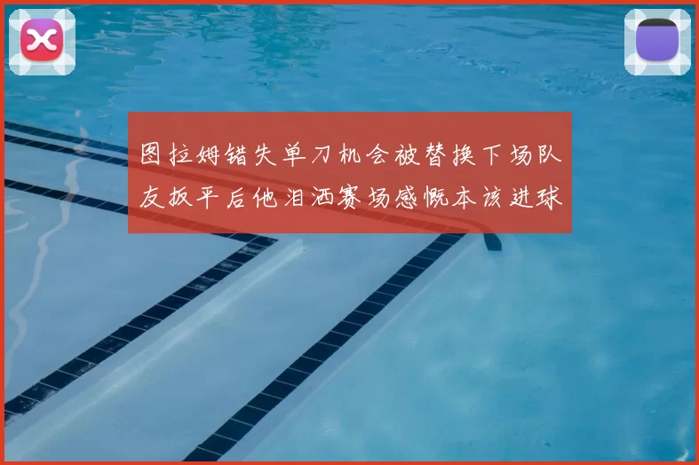 图拉姆错失单刀机会被替换下场队友扳平后他泪洒赛场感慨本该进球