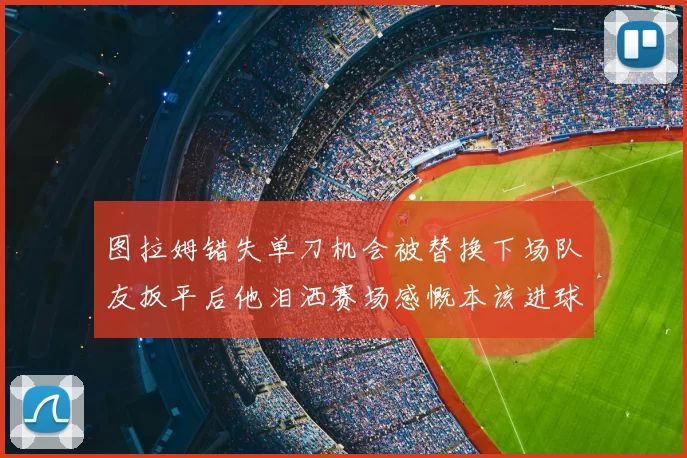 图拉姆错失单刀机会被替换下场队友扳平后他泪洒赛场感慨本该进球