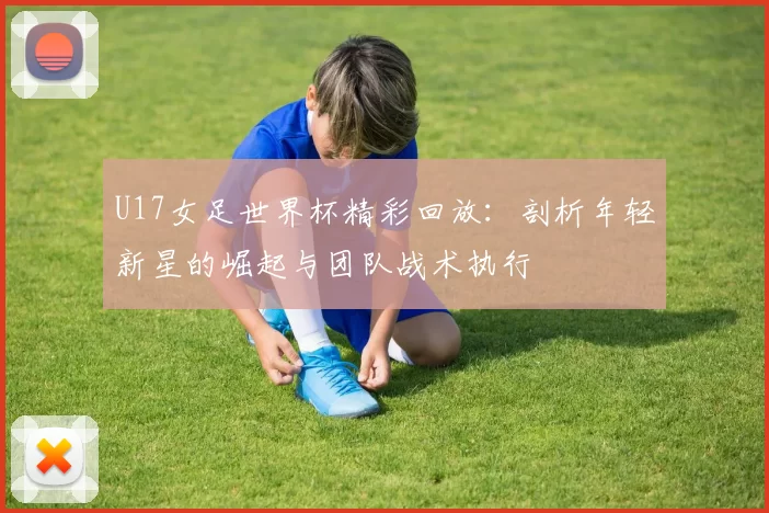 U17女足世界杯精彩回放：剖析年轻新星的崛起与团队战术执行