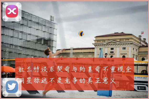 杜兰特谈东契奇与约基奇不重视全明星称这不是竞争的真正意义