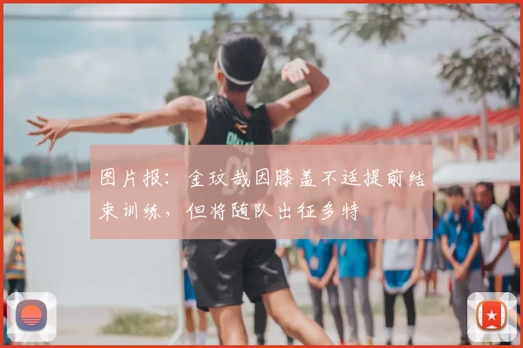 图片报：金玟哉因膝盖不适提前结束训练，但将随队出征多特