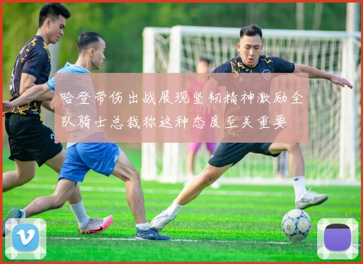 哈登带伤出战展现坚韧精神激励全队骑士总裁称这种态度至关重要